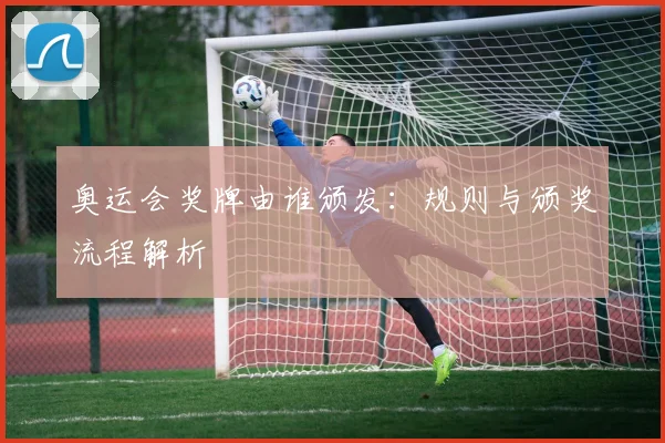 奥运会奖牌由谁颁发：规则与颁奖流程解析