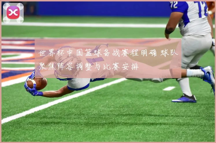 世界杯中国篮球备战赛程明确 球队聚焦阵容调整与比赛安排