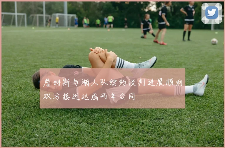 詹姆斯与湖人队续约谈判进展顺利双方接近达成两年合同