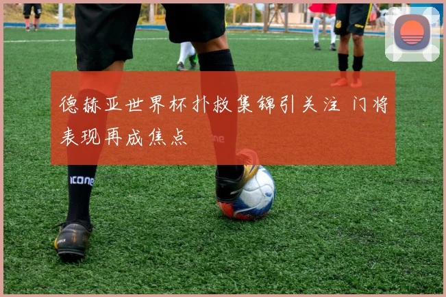 德赫亚世界杯扑救集锦引关注 门将表现再成焦点