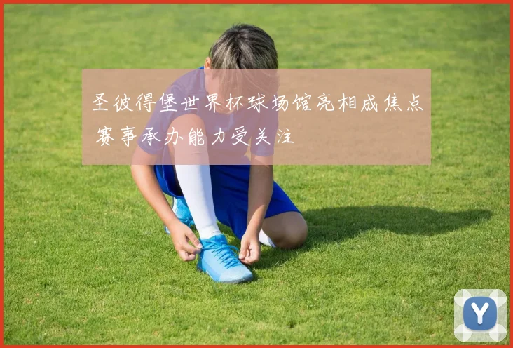 圣彼得堡世界杯球场馆亮相成焦点 赛事承办能力受关注