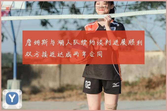 詹姆斯与湖人队续约谈判进展顺利双方接近达成两年合同