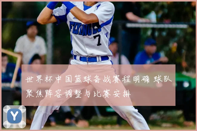 世界杯中国篮球备战赛程明确 球队聚焦阵容调整与比赛安排