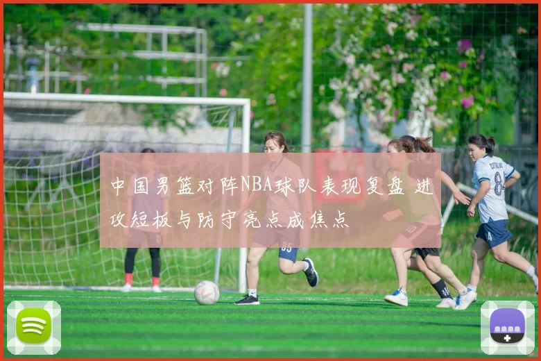中国男篮对阵NBA球队表现复盘 进攻短板与防守亮点成焦点