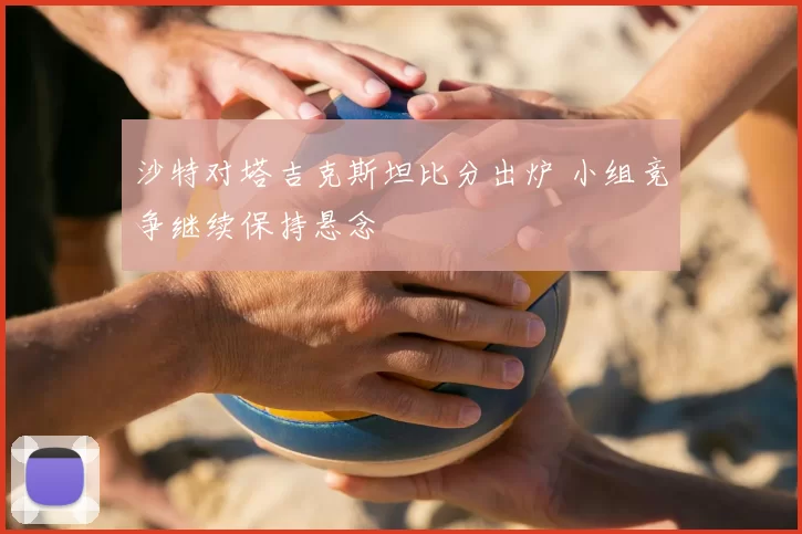 沙特对塔吉克斯坦比分出炉 小组竞争继续保持悬念
