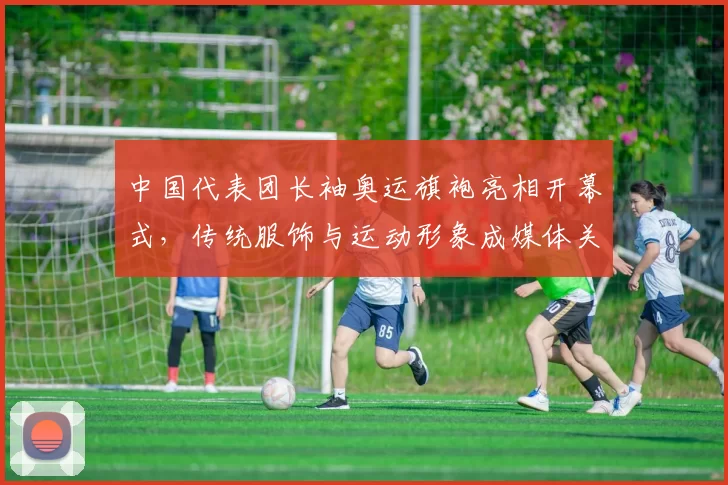 中国代表团长袖奥运旗袍亮相开幕式，传统服饰与运动形象成媒体关注点
