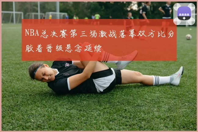 NBA总决赛第三场激战落幕双方比分胶着晋级悬念延续