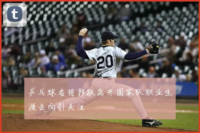 乒乓球名将郭跃离开国家队职业生涯去向引关注
