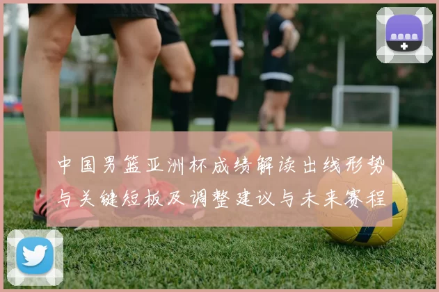 中国男篮亚洲杯成绩解读出线形势与关键短板及调整建议与未来赛程展望