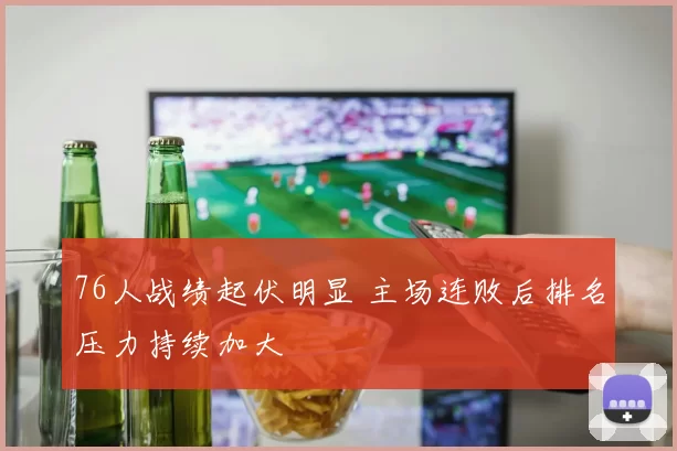 76人战绩起伏明显 主场连败后排名压力持续加大