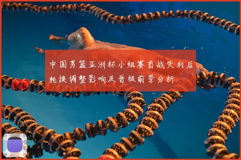中国男篮亚洲杯小组赛首战失利后轮换调整影响及晋级前景分析