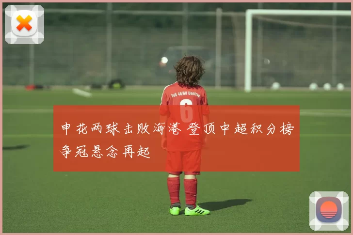 申花两球击败海港 登顶中超积分榜争冠悬念再起