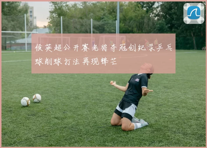 侯英超公开赛老将夺冠创纪录乒乓球削球打法再现锋芒