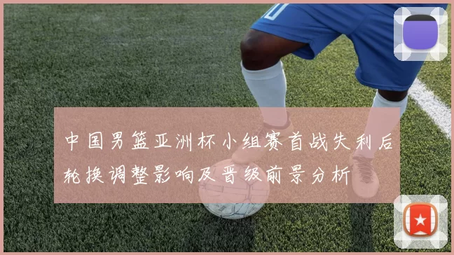 中国男篮亚洲杯小组赛首战失利后轮换调整影响及晋级前景分析