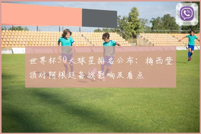 世界杯50大球星排名公布:梅西登顶对阿根廷备战影响及看点