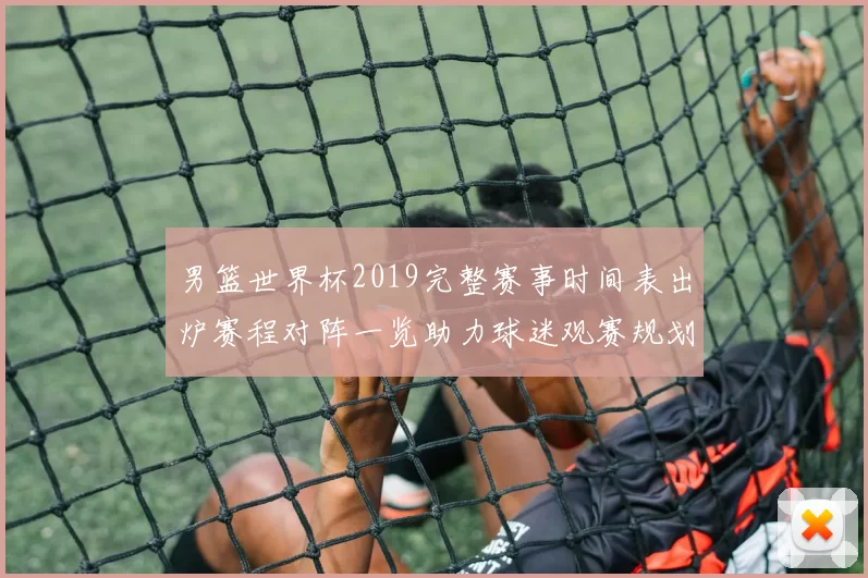 男篮世界杯2019完整赛事时间表出炉赛程对阵一览助力球迷观赛规划