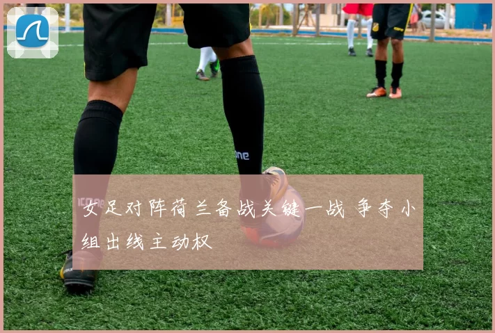 女足对阵荷兰备战关键一战 争夺小组出线主动权