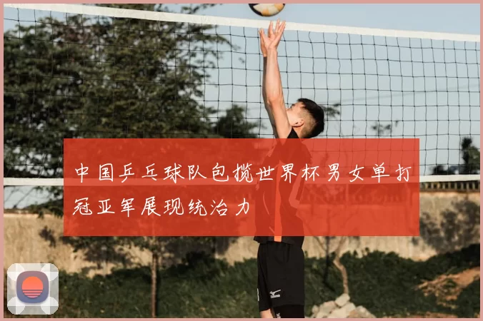 中国乒乓球队包揽世界杯男女单打冠亚军展现统治力