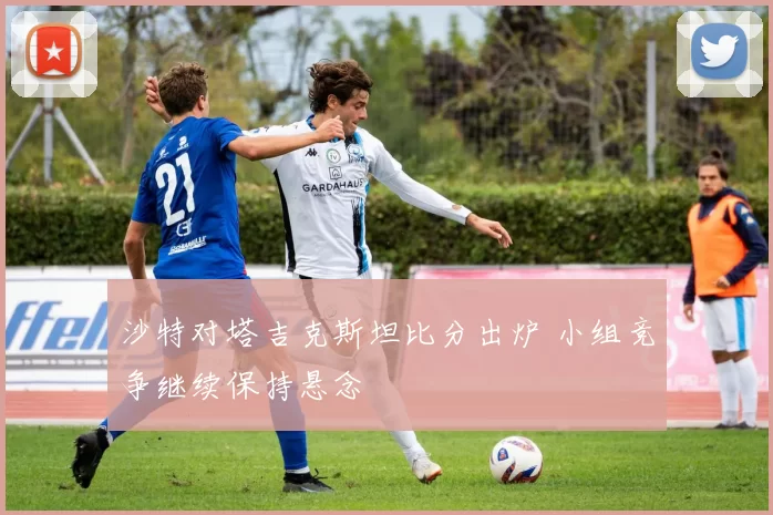沙特对塔吉克斯坦比分出炉 小组竞争继续保持悬念