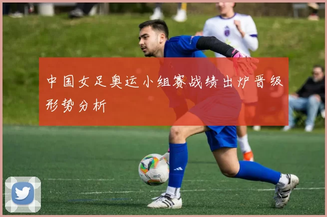 中国女足奥运小组赛战绩出炉晋级形势分析