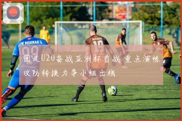 国足U20备战亚洲杯首战 重点演练攻防转换力争小组出线