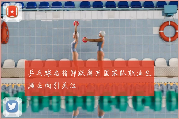 乒乓球名将郭跃离开国家队职业生涯去向引关注