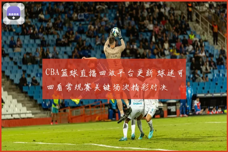 CBA篮球直播回放平台更新 球迷可回看常规赛关键场次精彩对决