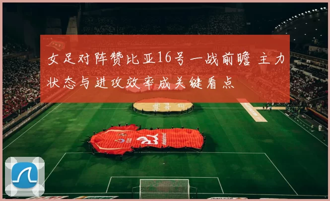女足对阵赞比亚16号一战前瞻 主力状态与进攻效率成关键看点