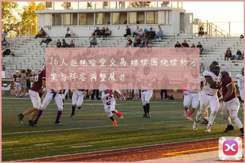 76人拒绝哈登交易 继续围绕续约方案与阵容调整展开