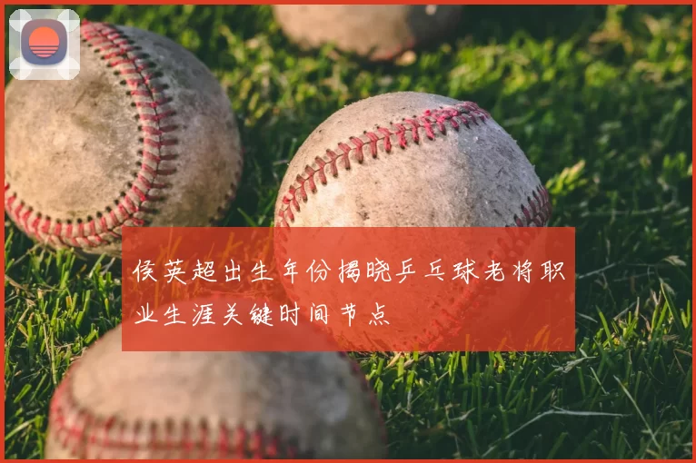 侯英超出生年份揭晓乒乓球老将职业生涯关键时间节点