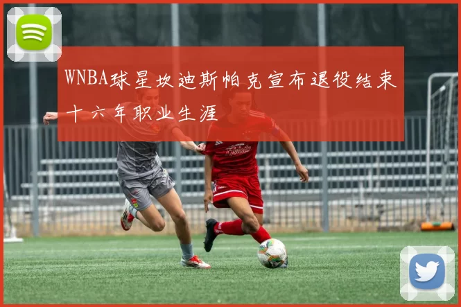 WNBA球星坎迪斯帕克宣布退役结束十六年职业生涯