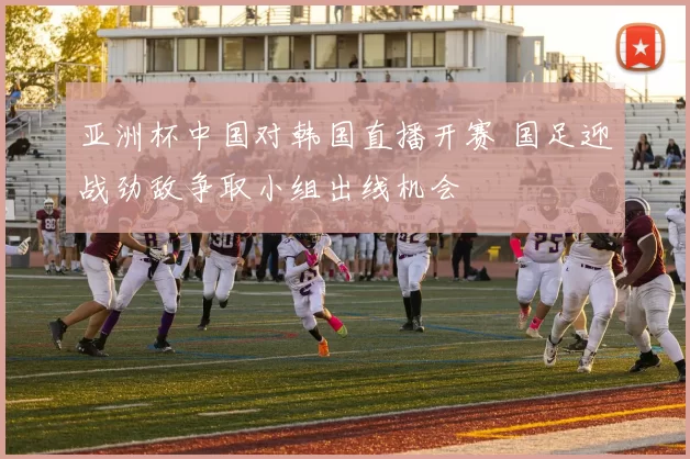 亚洲杯中国对韩国直播开赛 国足迎战劲敌争取小组出线机会