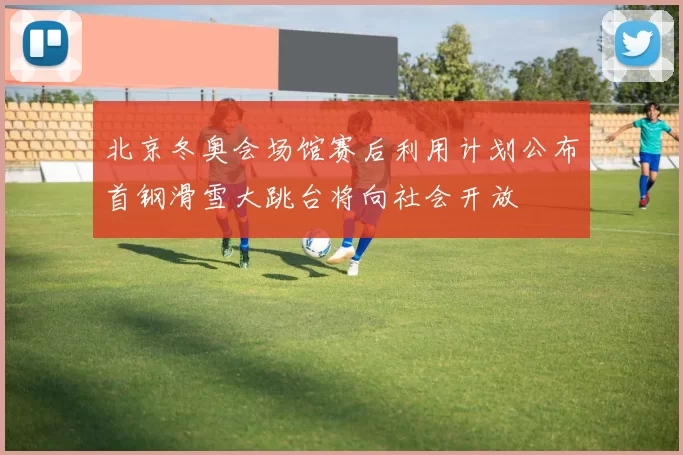 北京冬奥会场馆赛后利用计划公布首钢滑雪大跳台将向社会开放