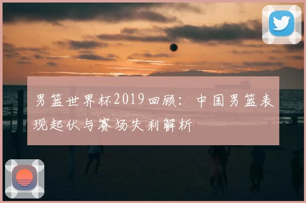 男篮世界杯2019回顾：中国男篮表现起伏与赛场失利解析