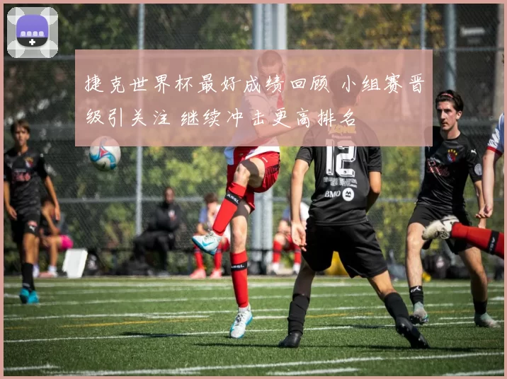 捷克世界杯最好成绩回顾 小组赛晋级引关注 继续冲击更高排名
