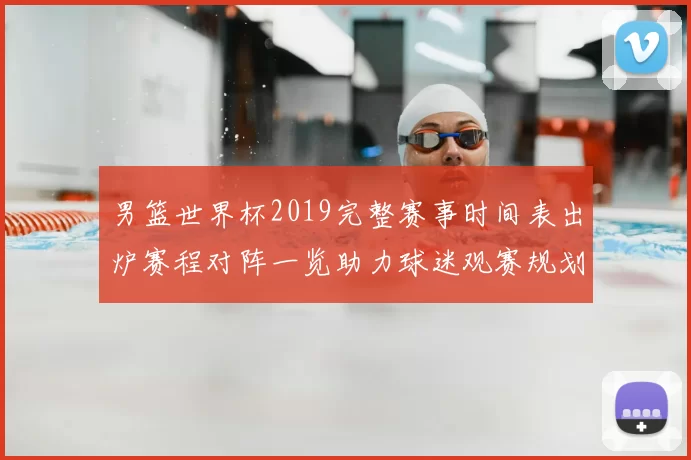 男篮世界杯2019完整赛事时间表出炉赛程对阵一览助力球迷观赛规划