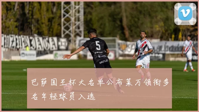 巴萨国王杯大名单公布莱万领衔多名年轻球员入选