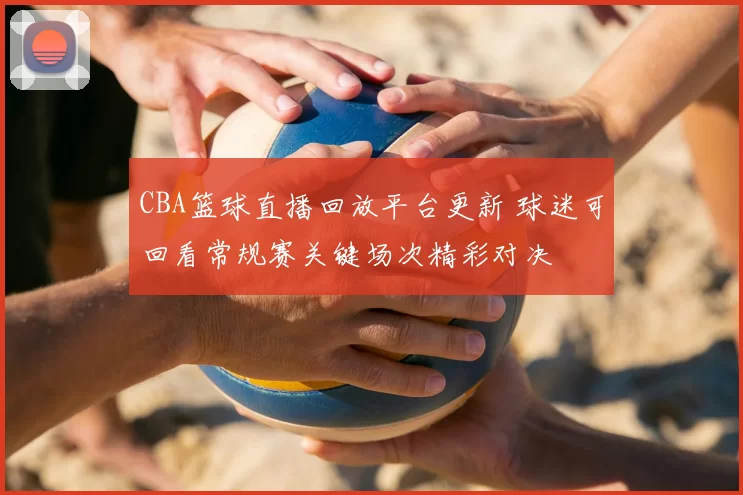 CBA篮球直播回放平台更新 球迷可回看常规赛关键场次精彩对决