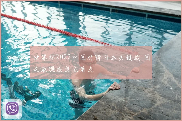 世界杯2022中国对阵日本关键战 国足表现成焦点看点