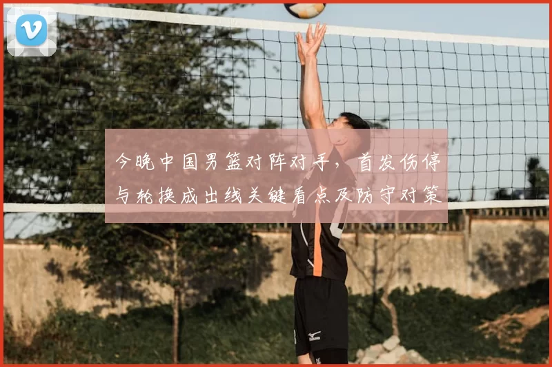 今晚中国男篮对阵对手,首发伤停与轮换成出线关键看点及防守对策