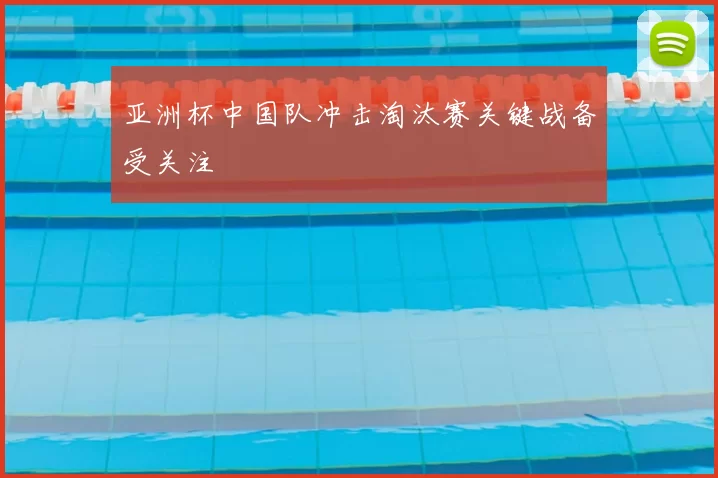 亚洲杯中国队冲击淘汰赛关键战备受关注