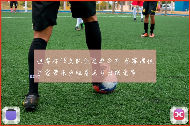 世界杯48支队伍名单公布 参赛席位扩容带来分组看点与出线竞争