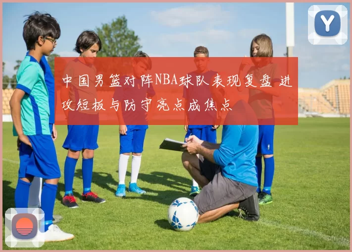 中国男篮对阵NBA球队表现复盘 进攻短板与防守亮点成焦点