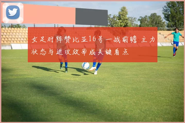 女足对阵赞比亚16号一战前瞻 主力状态与进攻效率成关键看点