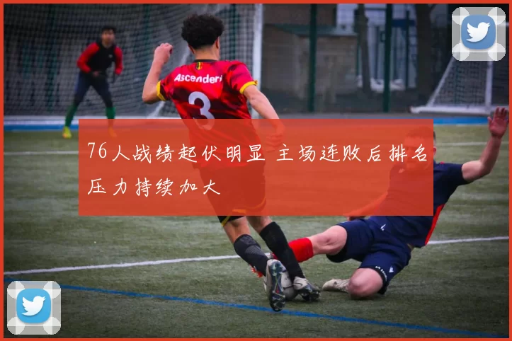 76人战绩起伏明显 主场连败后排名压力持续加大