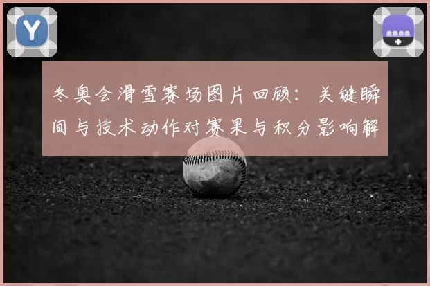 冬奥会滑雪赛场图片回顾：关键瞬间与技术动作对赛果与积分影响解读