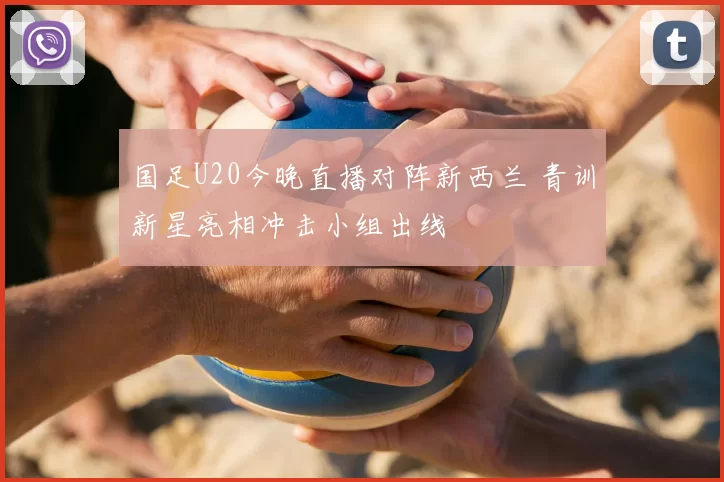 国足U20今晚直播对阵新西兰 青训新星亮相冲击小组出线