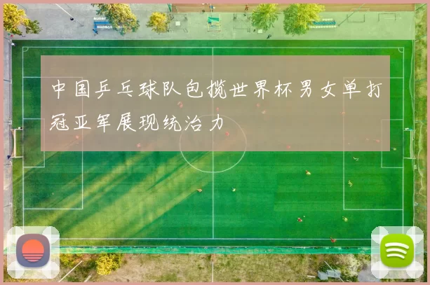 中国乒乓球队包揽世界杯男女单打冠亚军展现统治力