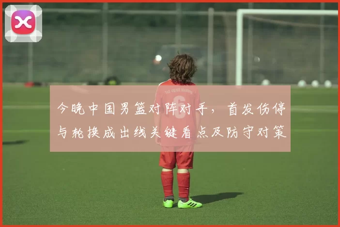 今晚中国男篮对阵对手,首发伤停与轮换成出线关键看点及防守对策