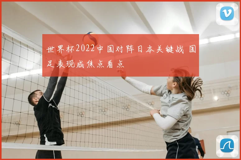 世界杯2022中国对阵日本关键战 国足表现成焦点看点